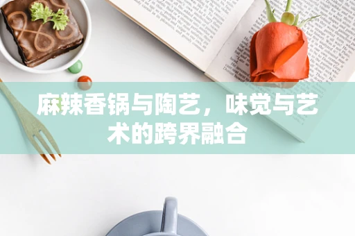 麻辣香锅与陶艺，味觉与艺术的跨界融合
