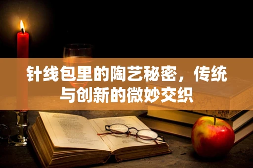 针线包里的陶艺秘密，传统与创新的微妙交织