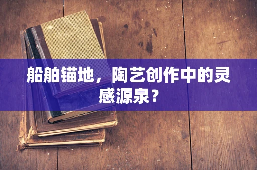 船舶锚地，陶艺创作中的灵感源泉？