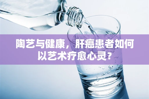 陶艺与健康，肝癌患者如何以艺术疗愈心灵？