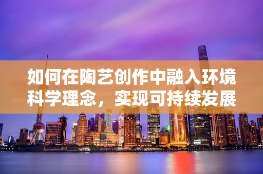 如何在陶艺创作中融入环境科学理念，实现可持续发展？