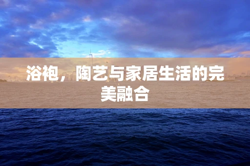 浴袍，陶艺与家居生活的完美融合