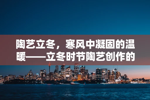 陶艺立冬，寒风中凝固的温暖——立冬时节陶艺创作的独特魅力