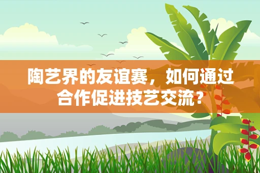 陶艺界的友谊赛，如何通过合作促进技艺交流？