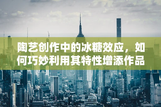 陶艺创作中的冰糖效应，如何巧妙利用其特性增添作品魅力？