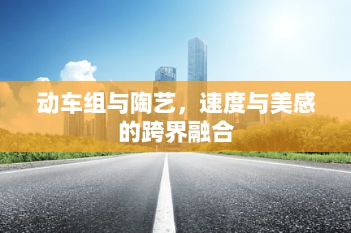 动车组与陶艺，速度与美感的跨界融合