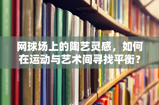 网球场上的陶艺灵感，如何在运动与艺术间寻找平衡？