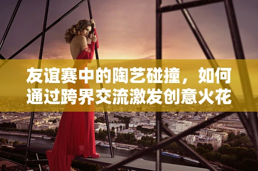友谊赛中的陶艺碰撞，如何通过跨界交流激发创意火花？