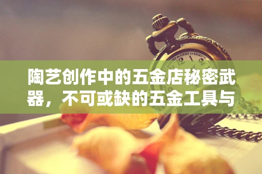 陶艺创作中的五金店秘密武器，不可或缺的五金工具与材料