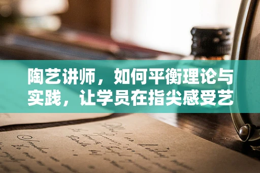 陶艺讲师，如何平衡理论与实践，让学员在指尖感受艺术的魅力？