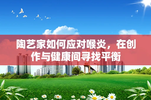 陶艺家如何应对喉炎，在创作与健康间寻找平衡