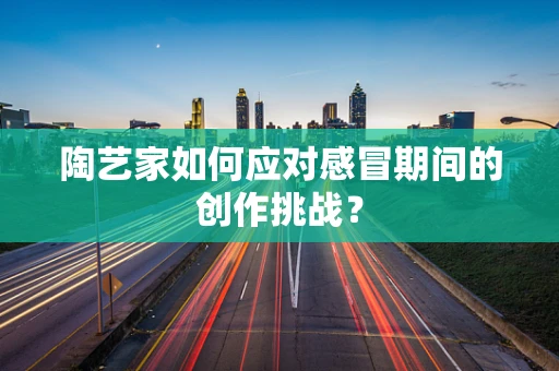 陶艺家如何应对感冒期间的创作挑战？