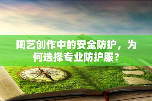 陶艺创作中的安全防护，为何选择专业防护服？