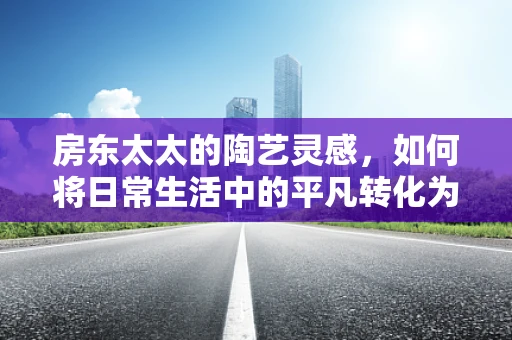 房东太太的陶艺灵感，如何将日常生活中的平凡转化为艺术？