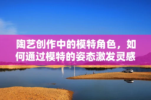 陶艺创作中的模特角色，如何通过模特的姿态激发灵感？