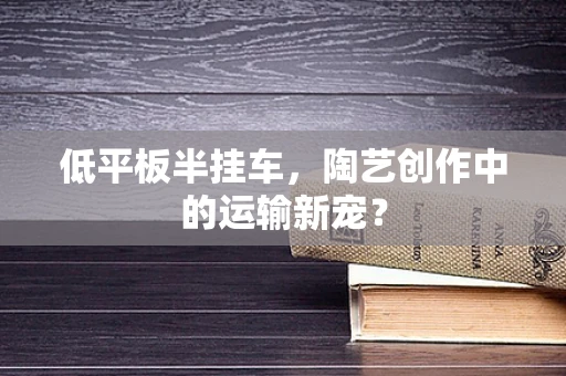 低平板半挂车，陶艺创作中的运输新宠？