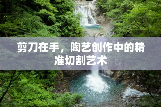 剪刀在手，陶艺创作中的精准切割艺术