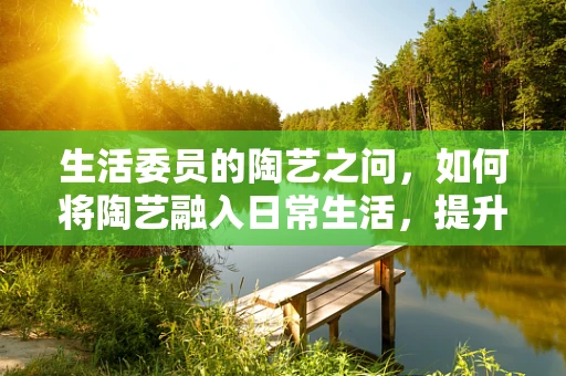 生活委员的陶艺之问，如何将陶艺融入日常生活，提升幸福感？