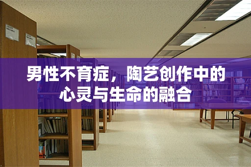 男性不育症，陶艺创作中的心灵与生命的融合