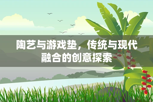 陶艺与游戏垫，传统与现代融合的创意探索