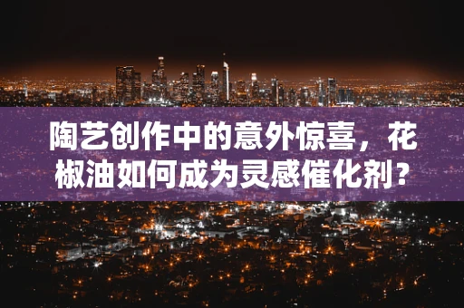 陶艺创作中的意外惊喜，花椒油如何成为灵感催化剂？