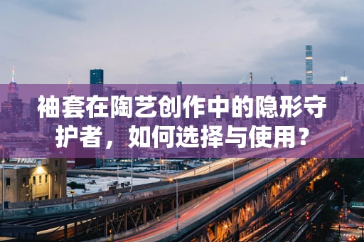 袖套在陶艺创作中的隐形守护者，如何选择与使用？
