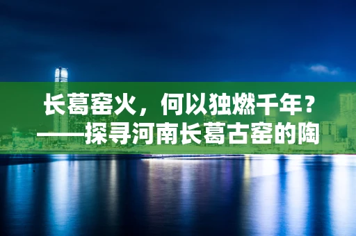 长葛窑火，何以独燃千年？——探寻河南长葛古窑的陶艺奥秘