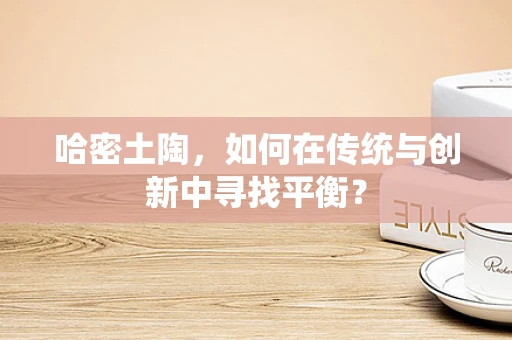 哈密土陶，如何在传统与创新中寻找平衡？