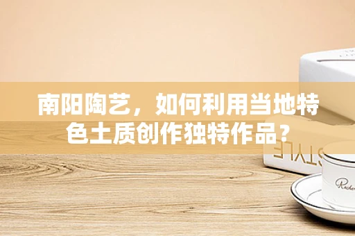 南阳陶艺，如何利用当地特色土质创作独特作品？