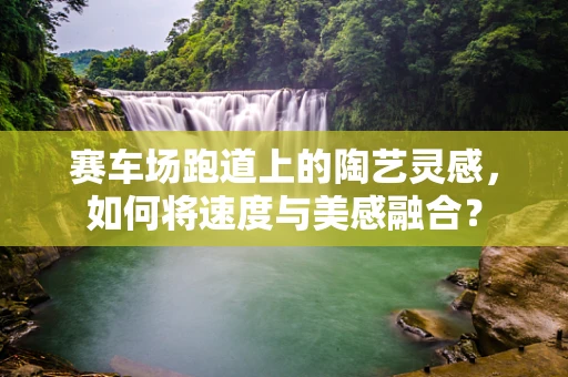 赛车场跑道上的陶艺灵感，如何将速度与美感融合？