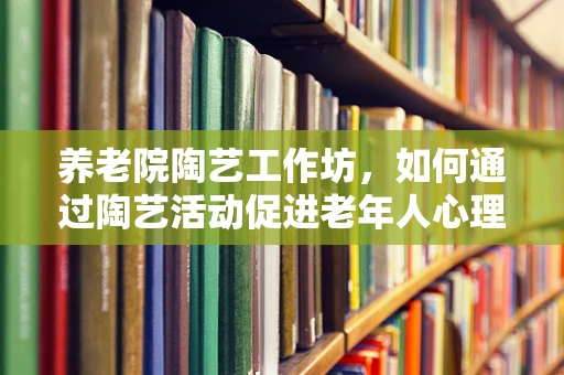 养老院陶艺工作坊，如何通过陶艺活动促进老年人心理健康？