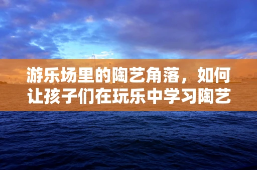 游乐场里的陶艺角落，如何让孩子们在玩乐中学习陶艺？