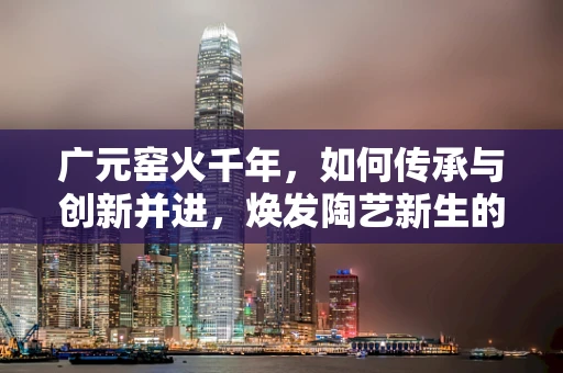 广元窑火千年，如何传承与创新并进，焕发陶艺新生的挑战？