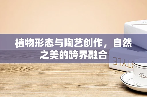 植物形态与陶艺创作，自然之美的跨界融合