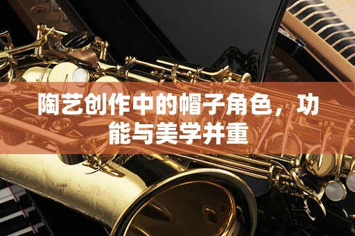 陶艺创作中的帽子角色，功能与美学并重