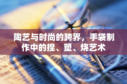陶艺与时尚的跨界，手袋制作中的捏、塑、烧艺术