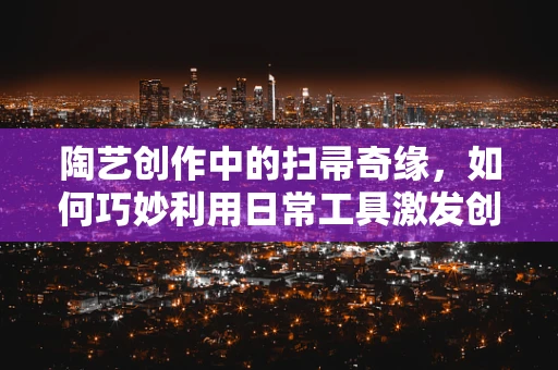陶艺创作中的扫帚奇缘，如何巧妙利用日常工具激发创作灵感？