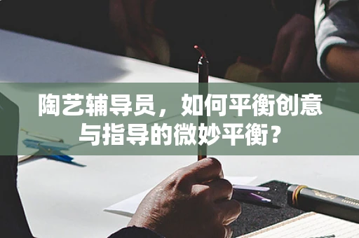 陶艺辅导员，如何平衡创意与指导的微妙平衡？