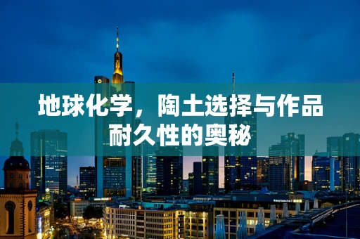 地球化学，陶土选择与作品耐久性的奥秘