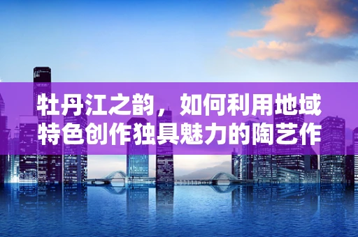 牡丹江之韵，如何利用地域特色创作独具魅力的陶艺作品？
