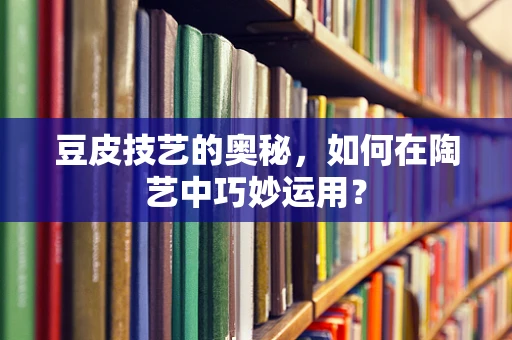 豆皮技艺的奥秘，如何在陶艺中巧妙运用？