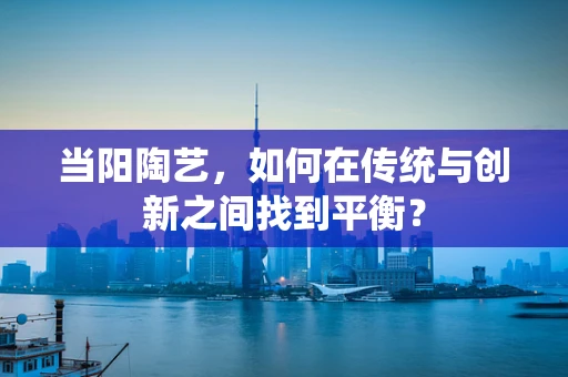 当阳陶艺，如何在传统与创新之间找到平衡？