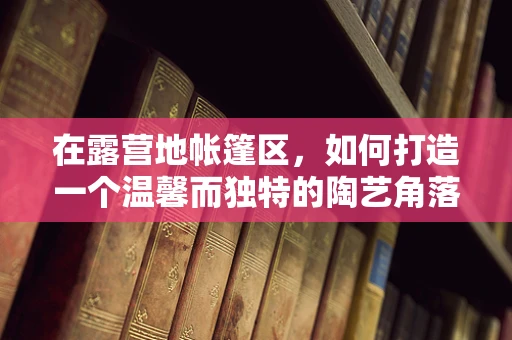 在露营地帐篷区，如何打造一个温馨而独特的陶艺角落？