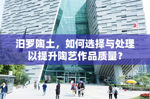 汨罗陶土，如何选择与处理以提升陶艺作品质量？