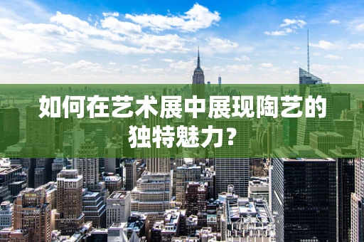 如何在艺术展中展现陶艺的独特魅力？