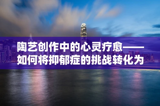 陶艺创作中的心灵疗愈——如何将抑郁症的挑战转化为创作的灵感？