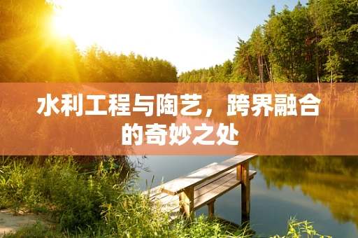 水利工程与陶艺，跨界融合的奇妙之处