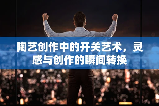陶艺创作中的开关艺术，灵感与创作的瞬间转换