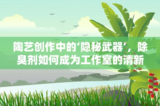 陶艺创作中的‘隐秘武器’，除臭剂如何成为工作室的清新守护者？