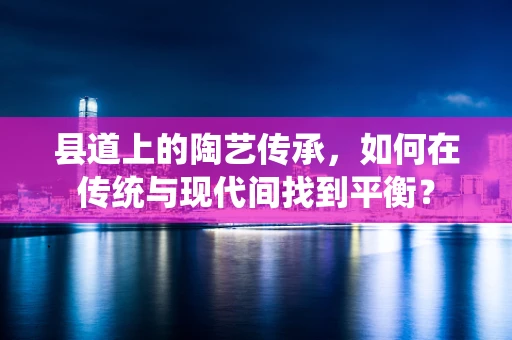 县道上的陶艺传承，如何在传统与现代间找到平衡？